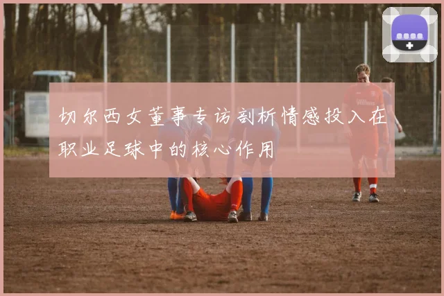 切尔西女董事专访剖析情感投入在职业足球中的核心作用