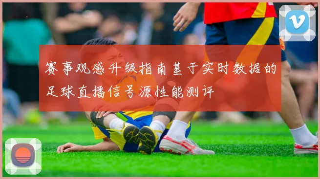 赛事观感升级指南基于实时数据的足球直播信号源性能测评