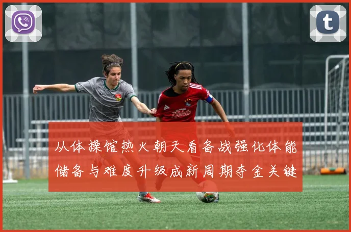 从体操馆热火朝天看备战强化体能储备与难度升级成新周期夺金关键